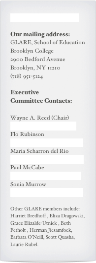 Contact us on Facebook

Our mailing address:
GLARE, School of Education
Brooklyn College
2900 Bedford Avenue
Brooklyn, NY 11210
(718) 951-5124

Executive
Committee Contacts:

Wayne A. Reed (Chair)wreed@brooklyn.cuny.edu
Flo Rubinson  rubinson@brooklyn.cuny.edu
Maria Scharron del Rio   MariaRS@brooklyn.cuny.edu
Paul McCabe   PaulMc@brooklyn.cuny.edu
Sonia Murrow   smurrow@brooklyn.cuny.edu

Other GLARE members include:  Harriet Bredhoff , Eliza Dragowski, Grace Elizalde-Utnick , Beth Ferholt , Herman Jiesamfoek, Barbara O’Neill, Scott Quasha, Laurie Rubel.